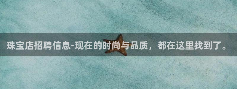 新宝5娱乐多：珠宝店招聘信息-现在的时尚与品质，都在这里找到了。