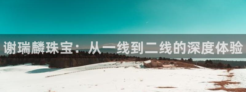新宝5注册流程：谢瑞麟珠宝：从一线到二线的深度体验