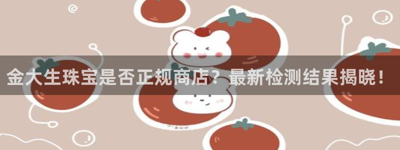新宝5官网app：金大生珠宝是否正规商店？最新检测结果揭晓！