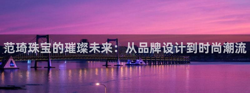 新宝5测速下载：范琦珠宝的璀璨未来：从品牌设计到时尚潮流