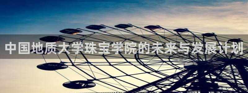 新宝5娱乐如：中国地质大学珠宝学院的未来与发展计划