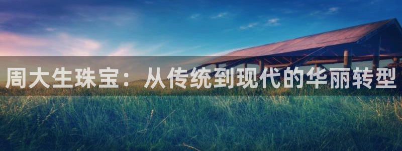 新宝5登录入口网址：周大生珠宝：从传统到现代的华丽转型
