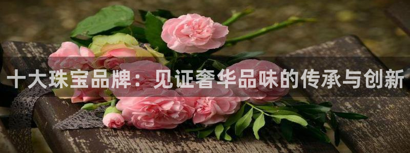 新宝5下载网址：十大珠宝品牌：见证奢华品味的传承与创新