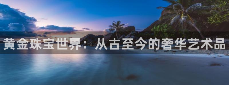 老新宝5授权登录：黄金珠宝世界：从古至今的奢华艺术品