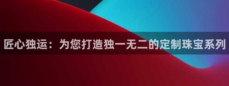 新宝5娱乐主管：匠心独运：为您打造独一无二的定制珠宝系列