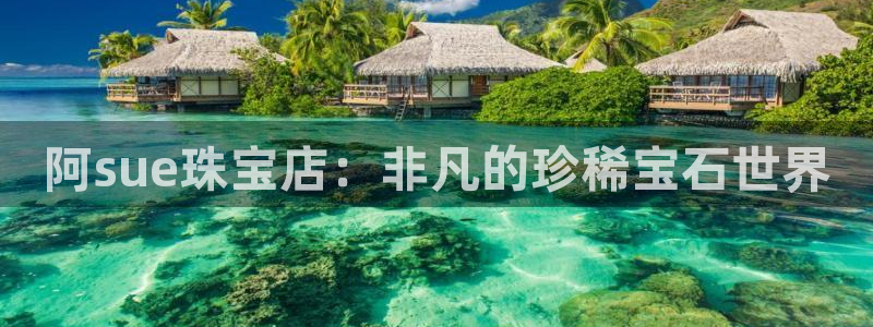 新宝5主管：阿sue珠宝店：非凡的珍稀宝石世界