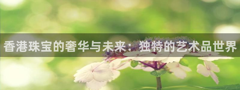 新宝堂新会陈皮5年：香港珠宝的奢华与未来：独特的艺术品世界