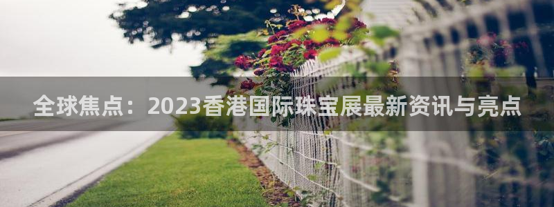 新宝5寻33 300球：全球焦点：2023香港国际珠宝展最新资讯与亮点