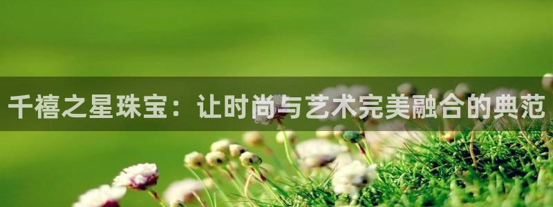 新宝5如何注册登录：千禧之星珠宝：让时尚与艺术完美融合的典范