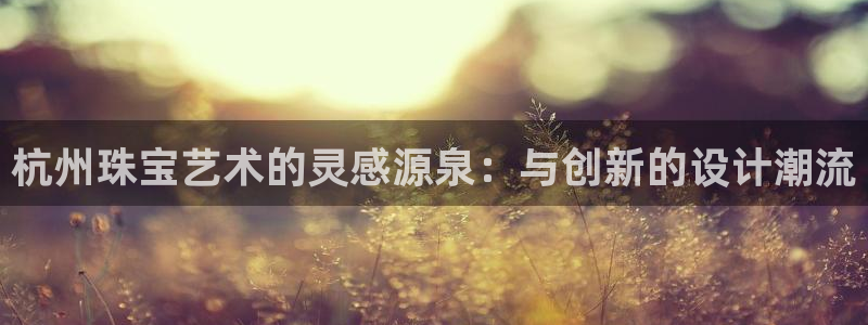 新宝5手机app：杭州珠宝艺术的灵感源泉：与创新的设计潮流