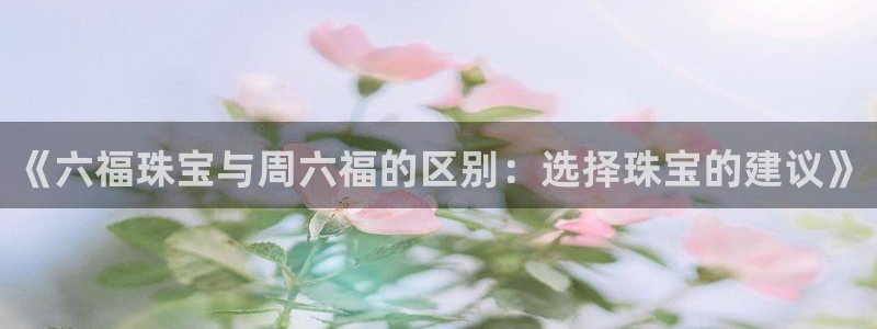 新宝5代理注册：《六福珠宝与周六福的区别：选择珠宝的建议》