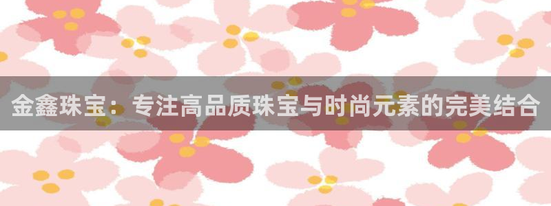 老新宝5授权登录：金鑫珠宝：专注高品质珠宝与时尚元素的完美结合