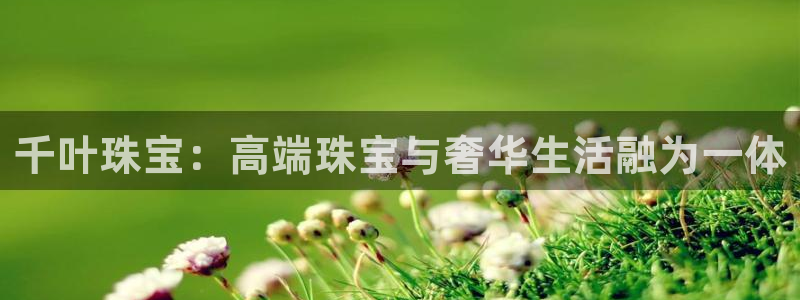 新宝5招商部：千叶珠宝：高端珠宝与奢华生活融为一体