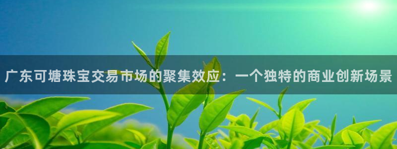 新宝5注册登录：广东可塘珠宝交易市场的聚集效应：一个独特的商业创新场景