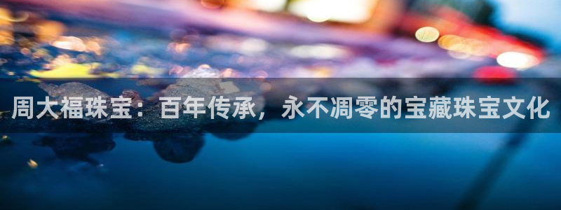 新宝5手机测速：周大福珠宝：百年传承，永不凋零的宝藏珠宝文化